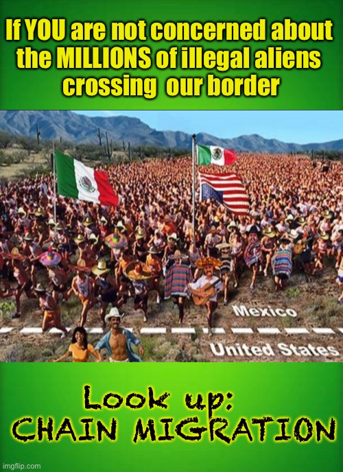 The DEATH of AMERICA — How does Biden say it?  “Look, No Joke... I’m not kidding!” | If YOU are not concerned about 
the MILLIONS of illegal aliens 
crossing  our border; Look up:  
CHAIN MIGRATION | image tagged in biden hates america,chain migration,border,dems are marxists,evil america hating fools,dem voters can kma | made w/ Imgflip meme maker