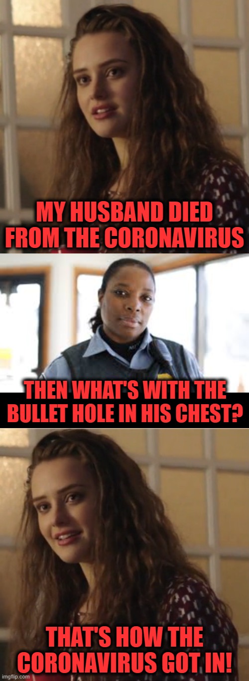 MY HUSBAND DIED FROM THE CORONAVIRUS; THEN WHAT'S WITH THE BULLET HOLE IN HIS CHEST? THAT'S HOW THE CORONAVIRUS GOT IN! | image tagged in blank black,my husband died,coronavirus,bullet hole,police | made w/ Imgflip meme maker