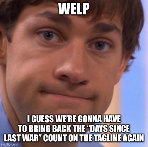 oof | WELP; I GUESS WE’RE GONNA HAVE TO BRING BACK THE “DAYS SINCE LAST WAR” COUNT ON THE TAGLINE AGAIN | image tagged in welp jim face,war,msmg | made w/ Imgflip meme maker