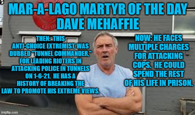 Law & Order type, chooses which laws to obey. | MAR-A-LAGO MARTYR OF THE DAY
DAVE MEHAFFIE; THEN:  THIS ANTI-CHOICE EXTREMIST, WAS DUBBED "TUNNEL COMMANDER," FOR LEADING RIOTERS IN ATTACKING POLICE IN TUNNELS ON 1-6-21.  HE HAS A HISTORY OF BREAKING THE LAW TO PROMOTE HIS EXTREME VIEWS. NOW: HE FACES MULTIPLE CHARGES FOR ATTACKING COPS.  HE COULD SPEND THE REST OF HIS LIFE IN PRISON. | image tagged in politics | made w/ Imgflip meme maker