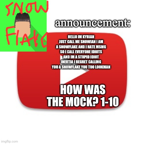Kyrian247 announcement | HELLO IM KYRIAN JUST CALL ME SNOWIAN I AM A SNOWFLAKE AND I HATE MSMG SO I CALL EVERYONE IDIOTS AND IM A STUPID IDIOT INERTIA I REGRET CALLING YOU A SNOWFLAKE YOU TOO LOOKMAN; HOW WAS THE MOCK? 1-10 | image tagged in kyrian247 announcement | made w/ Imgflip meme maker