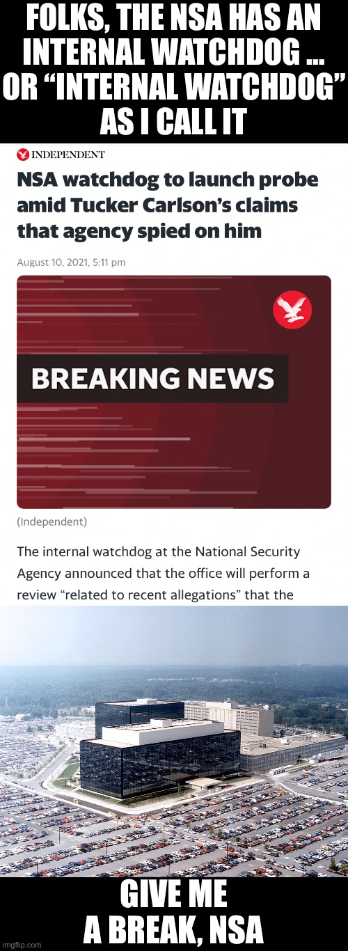 NSA — give me a break! OK? |  FOLKS, THE NSA HAS AN
INTERNAL WATCHDOG …
OR “INTERNAL WATCHDOG”
AS I CALL IT; GIVE ME A BREAK, NSA | image tagged in nsa,national security,government corruption,us government,civil rights,big government | made w/ Imgflip meme maker