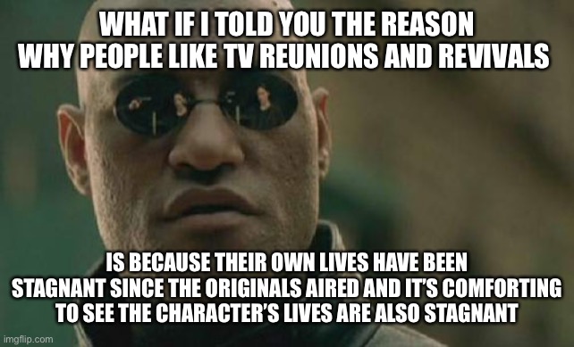 Matrix Morpheus | WHAT IF I TOLD YOU THE REASON WHY PEOPLE LIKE TV REUNIONS AND REVIVALS; IS BECAUSE THEIR OWN LIVES HAVE BEEN STAGNANT SINCE THE ORIGINALS AIRED AND IT’S COMFORTING TO SEE THE CHARACTER’S LIVES ARE ALSO STAGNANT | image tagged in memes,matrix morpheus,memes | made w/ Imgflip meme maker