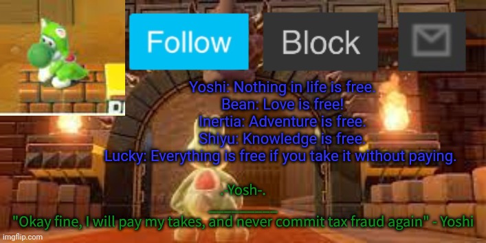 Yoshi_Official Announcement Temp v12 | Yoshi: Nothing in life is free.
Bean: Love is free!
Inertia: Adventure is free.
Shiyu: Knowledge is free.
Lucky: Everything is free if you take it without paying. | image tagged in yoshi_official announcement temp v12 | made w/ Imgflip meme maker