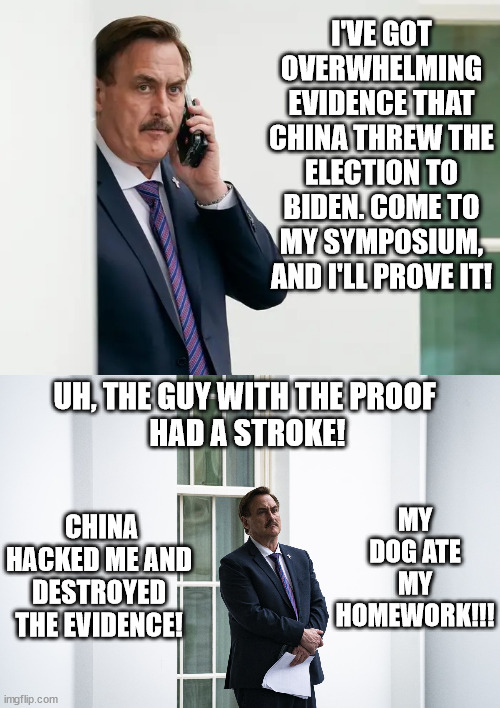 Pillowman digs deep for excuses. | I'VE GOT OVERWHELMING EVIDENCE THAT CHINA THREW THE ELECTION TO BIDEN. COME TO MY SYMPOSIUM, AND I'LL PROVE IT! UH, THE GUY WITH THE PROOF
 HAD A STROKE! MY DOG ATE MY HOMEWORK!!! CHINA HACKED ME AND DESTROYED THE EVIDENCE! | image tagged in mike lindell serious,my pillow guy,liar lindell,loser trump | made w/ Imgflip meme maker