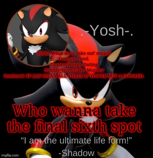.-Yosh-.'s Shadow Temp | Yoshi: What does 'take out' mean?
Funguy: Food.
Gummyworm: Dating
Bubbly-Snowflake: Murder
Sunburst: IT CAN MEAN ALL THREE IF YOU'RE NOT A COWARD. Who wanna take the final sixth spot | image tagged in -yosh- 's shadow temp | made w/ Imgflip meme maker