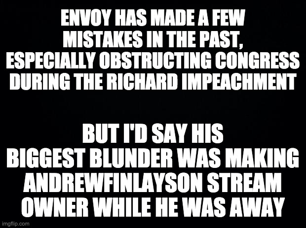 Andy caused a civil war in just a few days and annoyed everyone with his unprofessional trolling. | ENVOY HAS MADE A FEW MISTAKES IN THE PAST, ESPECIALLY OBSTRUCTING CONGRESS DURING THE RICHARD IMPEACHMENT; BUT I'D SAY HIS BIGGEST BLUNDER WAS MAKING ANDREWFINLAYSON STREAM OWNER WHILE HE WAS AWAY | image tagged in memes,politics,mistake,andrewfinlayson,imgflip trolls | made w/ Imgflip meme maker