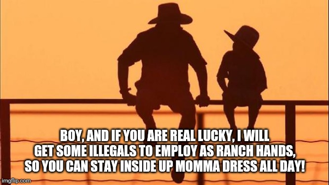 Cowboy father and son | BOY, AND IF YOU ARE REAL LUCKY, I WILL GET SOME ILLEGALS TO EMPLOY AS RANCH HANDS, SO YOU CAN STAY INSIDE UP MOMMA DRESS ALL DAY! | image tagged in cowboy father and son | made w/ Imgflip meme maker
