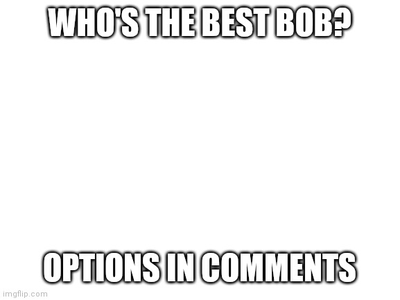 I must know | WHO'S THE BEST BOB? OPTIONS IN COMMENTS | image tagged in blank white template | made w/ Imgflip meme maker