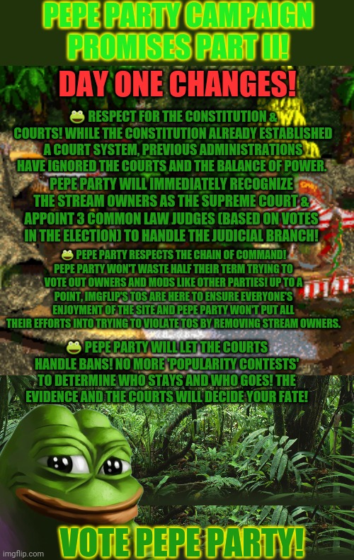 Pepe promises 2 of 3 | PEPE PARTY CAMPAIGN PROMISES PART II! DAY ONE CHANGES! 🐸 RESPECT FOR THE CONSTITUTION & COURTS! WHILE THE CONSTITUTION ALREADY ESTABLISHED A COURT SYSTEM, PREVIOUS ADMINISTRATIONS HAVE IGNORED THE COURTS AND THE BALANCE OF POWER. PEPE PARTY WILL IMMEDIATELY RECOGNIZE THE STREAM OWNERS AS THE SUPREME COURT & APPOINT 3 COMMON LAW JUDGES (BASED ON VOTES IN THE ELECTION) TO HANDLE THE JUDICIAL BRANCH! 🐸 PEPE PARTY RESPECTS THE CHAIN OF COMMAND! PEPE PARTY WON'T WASTE HALF THEIR TERM TRYING TO VOTE OUT OWNERS AND MODS LIKE OTHER PARTIES! UP TO A POINT, IMGFLIP'S TOS ARE HERE TO ENSURE EVERYONE'S ENJOYMENT OF THE SITE AND PEPE PARTY WON'T PUT ALL THEIR EFFORTS INTO TRYING TO VIOLATE TOS BY REMOVING STREAM OWNERS. 🐸 PEPE PARTY WILL LET THE COURTS HANDLE BANS! NO MORE 'POPULARITY CONTESTS' TO DETERMINE WHO STAYS AND WHO GOES! THE EVIDENCE AND THE COURTS WILL DECIDE YOUR FATE! VOTE PEPE PARTY! | image tagged in pepe party announcement,jungle,campaign,promises,vote,pepe the frog | made w/ Imgflip meme maker