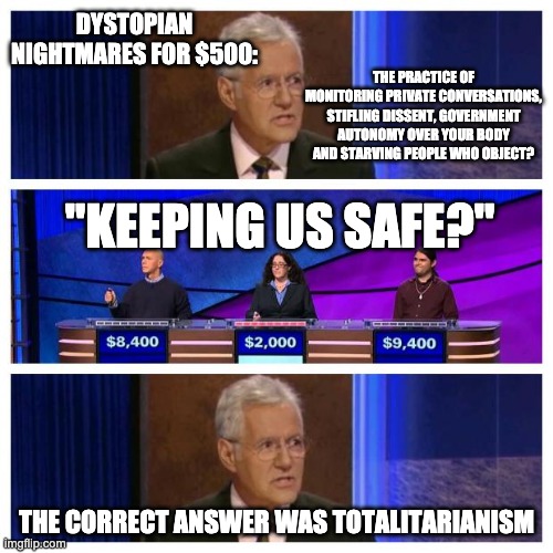 Jeopardy |  DYSTOPIAN NIGHTMARES FOR $500:; THE PRACTICE OF MONITORING PRIVATE CONVERSATIONS, STIFLING DISSENT, GOVERNMENT AUTONOMY OVER YOUR BODY AND STARVING PEOPLE WHO OBJECT? "KEEPING US SAFE?"; THE CORRECT ANSWER WAS TOTALITARIANISM | image tagged in jeopardy | made w/ Imgflip meme maker