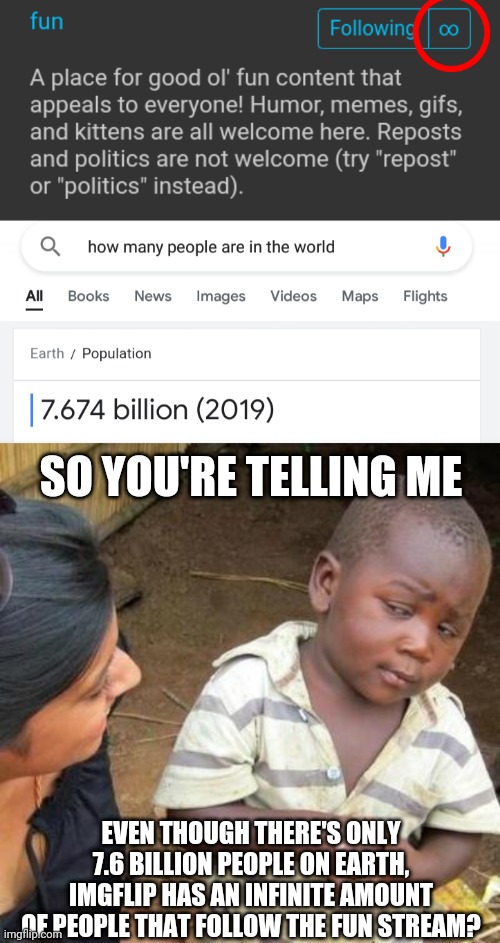 SO YOU'RE TELLING ME; EVEN THOUGH THERE'S ONLY 7.6 BILLION PEOPLE ON EARTH, IMGFLIP HAS AN INFINITE AMOUNT OF PEOPLE THAT FOLLOW THE FUN STREAM? | image tagged in so you're telling me | made w/ Imgflip meme maker