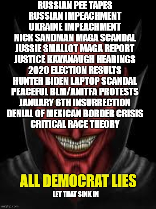 And the devil keeps smiling | RUSSIAN PEE TAPES
RUSSIAN IMPEACHMENT
UKRAINE IMPEACHMENT
NICK SANDMAN MAGA SCANDAL
JUSSIE SMALLOT MAGA REPORT
JUSTICE KAVANAUGH HEARINGS
2020 ELECTION RESULTS
HUNTER BIDEN LAPTOP SCANDAL
PEACEFUL BLM/ANITFA PROTESTS
JANUARY 6TH INSURRECTION
DENIAL OF MEXICAN BORDER CRISIS
CRITICAL RACE THEORY; ALL DEMOCRAT LIES; LET THAT SINK IN | image tagged in democrats,liberals,liars,dimwits,useful idiots,trump derangement syndrome | made w/ Imgflip meme maker