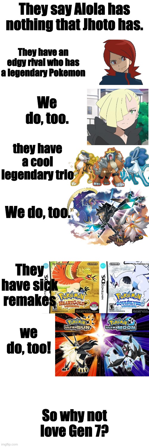 :) |  They say Alola has nothing that Jhoto has. They have an edgy rival who has a legendary Pokemon; We do, too. they have a cool legendary trio; We do, too. They have sick remakes; we do, too! So why not love Gen 7? | image tagged in memes,blank transparent square | made w/ Imgflip meme maker