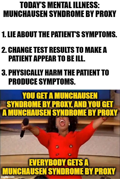 2021 in a Nutshell | TODAY'S MENTAL ILLNESS: MUNCHAUSEN SYNDROME BY PROXY; 1. LIE ABOUT THE PATIENT'S SYMPTOMS. 2. CHANGE TEST RESULTS TO MAKE A; PATIENT APPEAR TO BE ILL. 3. PHYSICALLY HARM THE PATIENT TO; PRODUCE SYMPTOMS. YOU GET A MUNCHAUSEN SYNDROME BY PROXY, AND YOU GET A MUNCHAUSEN SYNDROME BY PROXY; EVERYBODY GETS A MUNCHAUSEN SYNDROME BY PROXY | image tagged in blank white template,memes,oprah you get a | made w/ Imgflip meme maker
