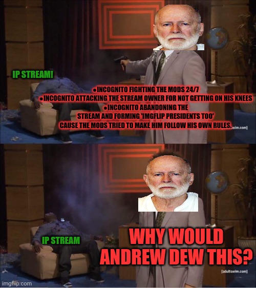 But why? Why would you dew that? | IP STREAM! ●INCOGNITO FIGHTING THE MODS 24/7
●INCOGNITO ATTACKING THE STREAM OWNER FOR NOT GETTING ON HIS KNEES
●INCOGNITO ABANDONING THE STREAM AND FORMING 'IMGFLIP PRESIDENTS TOO' CAUSE THE MODS TRIED TO MAKE HIM FOLLOW HIS OWN RULES. WHY WOULD ANDREW DEW THIS? IP STREAM | image tagged in who shot hannibal,but why why would you do that,incognito,mode,whats behind the mask | made w/ Imgflip meme maker