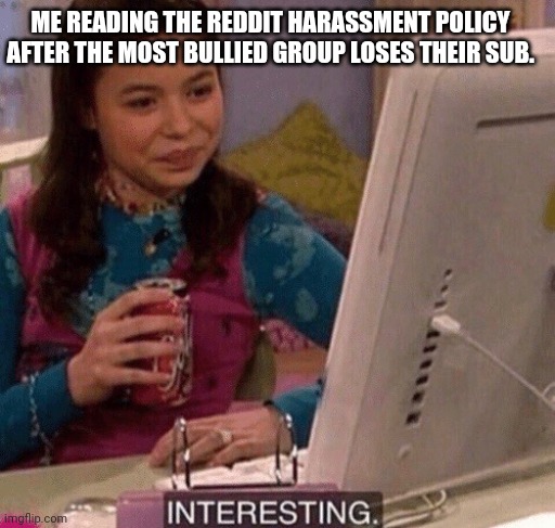 Don't bully anyone, unless it is corporate media approved bad guys . | ME READING THE REDDIT HARASSMENT POLICY AFTER THE MOST BULLIED GROUP LOSES THEIR SUB. | image tagged in icarly interesting,reddit,bullying,harassment,policy,bullshit | made w/ Imgflip meme maker