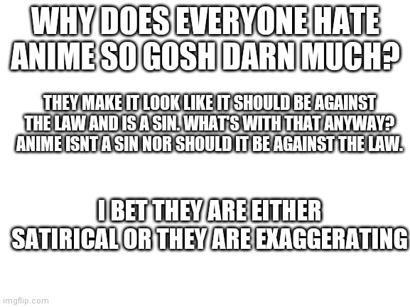 I bet it's satire | WHY DOES EVERYONE HATE ANIME SO GOSH DARN MUCH? THEY MAKE IT LOOK LIKE IT SHOULD BE AGAINST THE LAW AND IS A SIN. WHAT'S WITH THAT ANYWAY? ANIME ISNT A SIN NOR SHOULD IT BE AGAINST THE LAW. I BET THEY ARE EITHER SATIRICAL OR THEY ARE EXAGGERATING | image tagged in blank white template | made w/ Imgflip meme maker