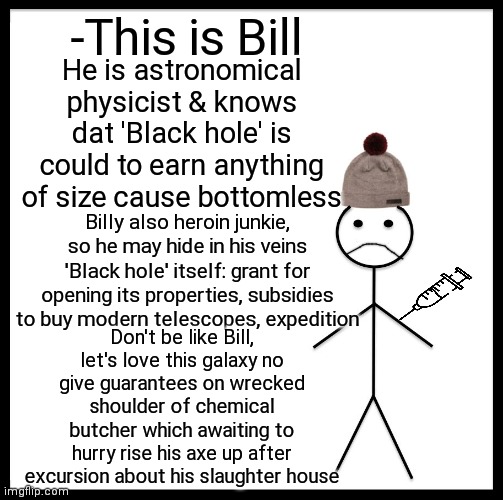 -Cosmic flight. | -This is Bill; He is astronomical physicist & knows dat 'Black hole' is could to earn anything of size cause bottomless; Billy also heroin junkie, so he may hide in his veins 'Black hole' itself: grant for opening its properties, subsidies to buy modern telescopes, expedition; Don't be like Bill, let's love this galaxy no give guarantees on wrecked shoulder of chemical butcher which awaiting to hurry rise his axe up after excursion about his slaughter house | image tagged in memes,be like bill,cosmicbreak,heroin,don't do drugs,quantum physics | made w/ Imgflip meme maker