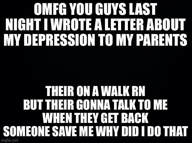 Vent I guess AAAAGGGHHHH | OMFG YOU GUYS LAST NIGHT I WROTE A LETTER ABOUT MY DEPRESSION TO MY PARENTS; THEIR ON A WALK RN BUT THEIR GONNA TALK TO ME WHEN THEY GET BACK
SOMEONE SAVE ME WHY DID I DO THAT | image tagged in black background | made w/ Imgflip meme maker