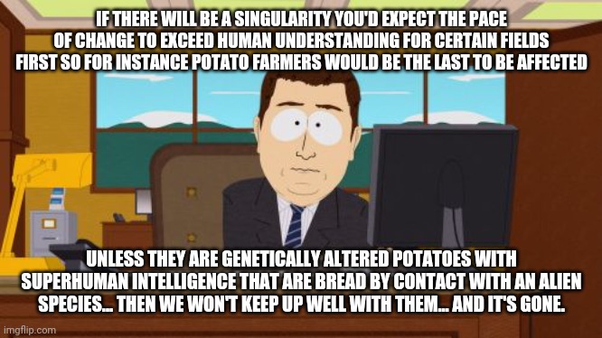 Field was unintended pun. | IF THERE WILL BE A SINGULARITY YOU'D EXPECT THE PACE OF CHANGE TO EXCEED HUMAN UNDERSTANDING FOR CERTAIN FIELDS FIRST SO FOR INSTANCE POTATO FARMERS WOULD BE THE LAST TO BE AFFECTED; UNLESS THEY ARE GENETICALLY ALTERED POTATOES WITH SUPERHUMAN INTELLIGENCE THAT ARE BREAD BY CONTACT WITH AN ALIEN SPECIES... THEN WE WON'T KEEP UP WELL WITH THEM... AND IT'S GONE. | image tagged in memes,aaaaand its gone | made w/ Imgflip meme maker