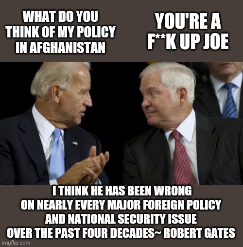YOU'RE A F**K UP JOE; WHAT DO YOU THINK OF MY POLICY IN AFGHANISTAN; I THINK HE HAS BEEN WRONG ON NEARLY EVERY MAJOR FOREIGN POLICY AND NATIONAL SECURITY ISSUE OVER THE PAST FOUR DECADES~ ROBERT GATES | made w/ Imgflip meme maker