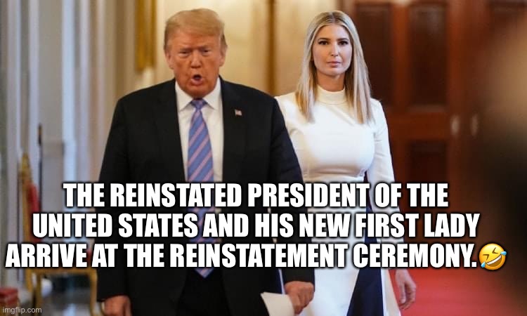 Breaking News! | THE REINSTATED PRESIDENT OF THE UNITED STATES AND HIS NEW FIRST LADY ARRIVE AT THE REINSTATEMENT CEREMONY.🤣 | image tagged in donald trump,ivanka trump,basket of deplorables,politics lol,conspiracy theory,qanon | made w/ Imgflip meme maker