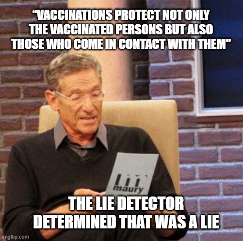 Vaccination lie | “VACCINATIONS PROTECT NOT ONLY THE VACCINATED PERSONS BUT ALSO THOSE WHO COME IN CONTACT WITH THEM"; THE LIE DETECTOR DETERMINED THAT WAS A LIE | image tagged in memes,maury lie detector,vaccination,cdc | made w/ Imgflip meme maker