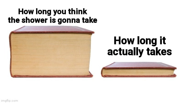 2 books | How long you think the shower is gonna take; How long it actually takes | image tagged in 2 books | made w/ Imgflip meme maker