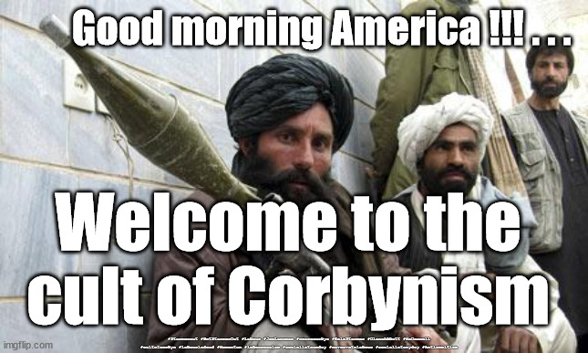 Taliban - Labour Corbyn |  Good morning America !!! . . . Welcome to the cult of Corbynism; #Starmerout #GetStarmerOut #Labour #JonLansman #wearecorbyn #KeirStarmer #DianeAbbott #McDonnell #cultofcorbyn #labourisdead #Momentum #labourracism #socialistsunday #nevervotelabour #socialistanyday #Antisemitism | image tagged in taliban soldiers,labourisdead,cultofcorbyn,anti-semite and a racist,anti-semitism,starmer new labour leadership | made w/ Imgflip meme maker