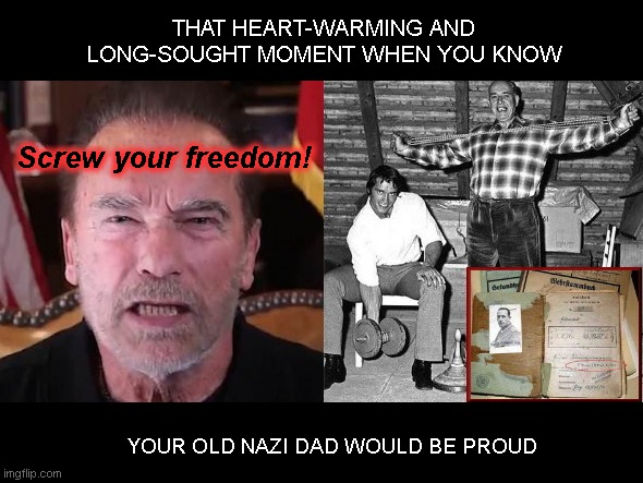 Arnold Schwarzenegger - like father, like son | THAT HEART-WARMING AND LONG-SOUGHT MOMENT WHEN YOU KNOW; Screw your freedom! YOUR OLD NAZI DAD WOULD BE PROUD | image tagged in arnold schwarzenegger just like old nazi dad,gustav schwarzenegger,nazi,arnold yelling,vaccine cult,hating freedom | made w/ Imgflip meme maker