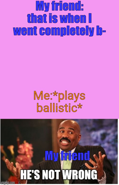 Heh | My friend: that is when I went completely b-; Me:*plays ballistic*; My friend | image tagged in memes,blank transparent square,well he's not 'wrong' | made w/ Imgflip meme maker