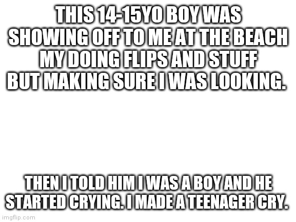 He thought I was a girl. I don't blame him. | THIS 14-15YO BOY WAS SHOWING OFF TO ME AT THE BEACH MY DOING FLIPS AND STUFF BUT MAKING SURE I WAS LOOKING. THEN I TOLD HIM I WAS A BOY AND HE STARTED CRYING. I MADE A TEENAGER CRY. | image tagged in blank white template | made w/ Imgflip meme maker