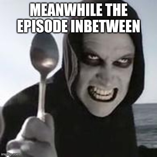 horiible murder with a spoon | MEANWHILE THE EPISODE INBETWEEN | image tagged in horiible murder with a spoon | made w/ Imgflip meme maker