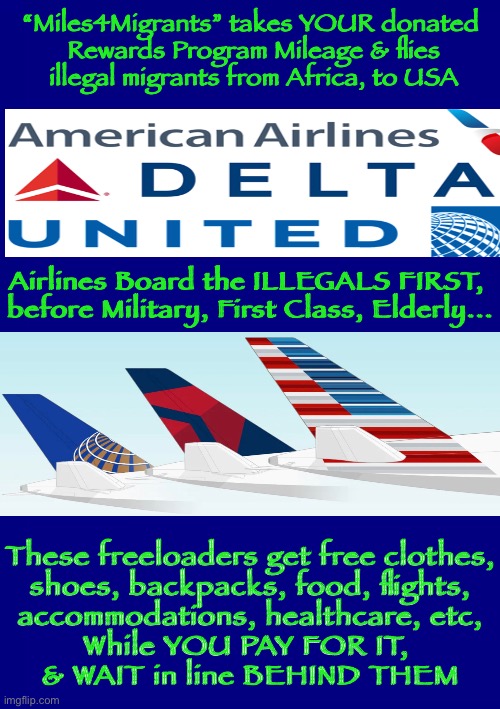 Americans take a back seat—in America | “Miles4Migrants” takes YOUR donated
 Rewards Program Mileage & flies
 illegal migrants from Africa, to USA; Airlines Board the ILLEGALS FIRST, 
before Military, First Class, Elderly... These freeloaders get free clothes,
 shoes, backpacks, food, flights, 
accommodations, healthcare, etc,

While YOU PAY FOR IT, 
& WAIT in line BEHIND THEM | image tagged in illegal aliens,airlines,taxes,b s,what is happening,insane | made w/ Imgflip meme maker