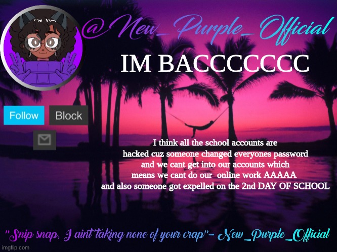 Purple's announcement temp 3 | IM BACCCCCCC; I think all the school accounts are hacked cuz someone changed everyones password and we cant get into our accounts which means we cant do our  online work AAAAA  and also someone got expelled on the 2nd DAY OF SCHOOL | image tagged in purple's announcement temp 3 | made w/ Imgflip meme maker