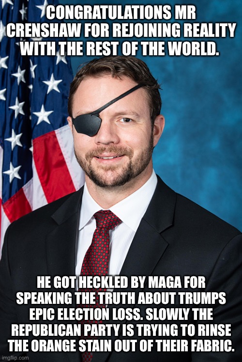 Rep. Dan Crenshaw | CONGRATULATIONS MR CRENSHAW FOR REJOINING REALITY WITH THE REST OF THE WORLD. HE GOT HECKLED BY MAGA FOR SPEAKING THE TRUTH ABOUT TRUMPS EPIC ELECTION LOSS. SLOWLY THE REPUBLICAN PARTY IS TRYING TO RINSE THE ORANGE STAIN OUT OF THEIR FABRIC. | image tagged in rep dan crenshaw | made w/ Imgflip meme maker