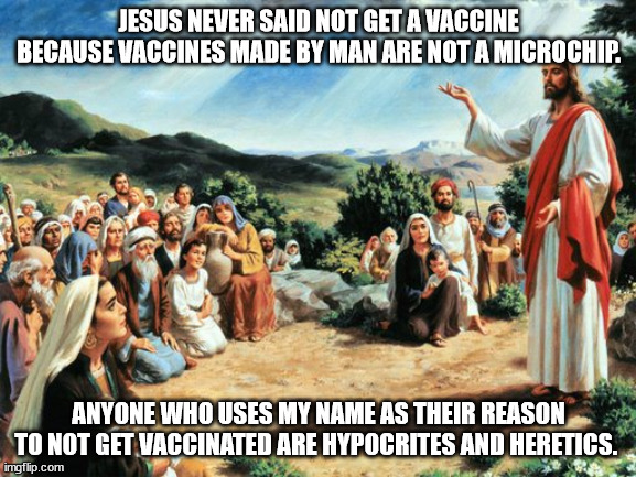 Jesus and Vaccines and anti-vaxxers | JESUS NEVER SAID NOT GET A VACCINE BECAUSE VACCINES MADE BY MAN ARE NOT A MICROCHIP. ANYONE WHO USES MY NAME AS THEIR REASON TO NOT GET VACCINATED ARE HYPOCRITES AND HERETICS. | image tagged in jesus,vaccines,covid vaccine,insanity,christianity | made w/ Imgflip meme maker