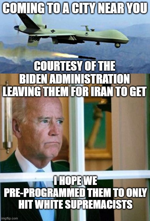 COMING TO A CITY NEAR YOU; COURTESY OF THE BIDEN ADMINISTRATION LEAVING THEM FOR IRAN TO GET; I HOPE WE PRE-PROGRAMMED THEM TO ONLY HIT WHITE SUPREMACISTS | image tagged in drone shooting missle,sad joe biden | made w/ Imgflip meme maker