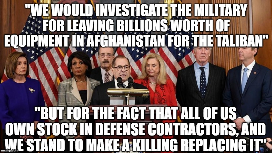 House Democrats | "WE WOULD INVESTIGATE THE MILITARY FOR LEAVING BILLIONS WORTH OF EQUIPMENT IN AFGHANISTAN FOR THE TALIBAN"; "BUT FOR THE FACT THAT ALL OF US OWN STOCK IN DEFENSE CONTRACTORS, AND WE STAND TO MAKE A KILLING REPLACING IT" | image tagged in house democrats | made w/ Imgflip meme maker