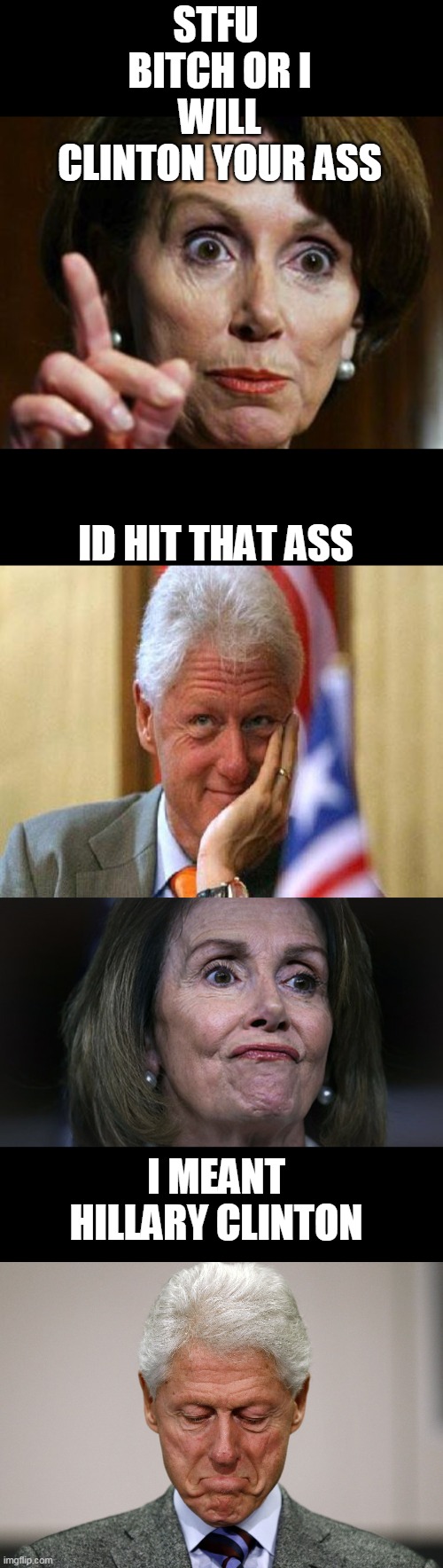 STFU  BITCH OR I WILL CLINTON YOUR ASS ID HIT THAT ASS I MEANT HILLARY CLINTON | image tagged in nancy pelosi no spending problem,smiling bill clinton,pelosi with gas,sad bill clinton | made w/ Imgflip meme maker