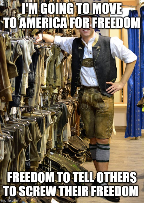 Lederhosen | I'M GOING TO MOVE TO AMERICA FOR FREEDOM FREEDOM TO TELL OTHERS TO SCREW THEIR FREEDOM | image tagged in lederhosen | made w/ Imgflip meme maker