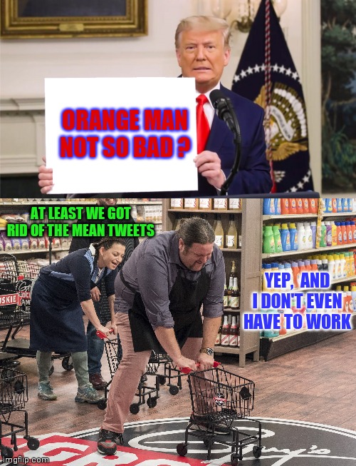 Miss me yet? | ORANGE MAN NOT SO BAD ? AT LEAST WE GOT RID OF THE MEAN TWEETS; YEP,  AND I DON'T EVEN HAVE TO WORK | image tagged in drain the swamp trump,democrats | made w/ Imgflip meme maker