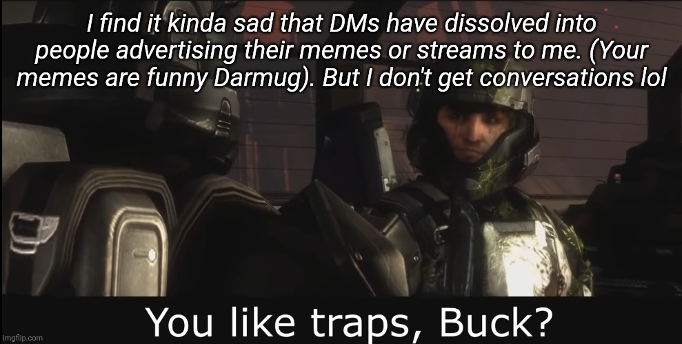 Halo 3 ODST you like traps buck | I find it kinda sad that DMs have dissolved into people advertising their memes or streams to me. (Your memes are funny Darmug). But I don't get conversations lol | image tagged in halo 3 odst you like traps buck,i dont care if you didnt ask | made w/ Imgflip meme maker