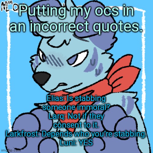Larq | Putting my ocs in an incorrect quotes. Elias: Is stabbing someone immoral?
Larq: Not if they consent to it.
Larkfrost: Depends who you’re stabbing.
Luni: YES | image tagged in larq | made w/ Imgflip meme maker