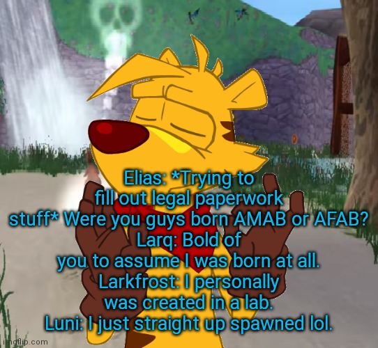 Ty the Tasmanian Tiger Just right | Elias: *Trying to fill out legal paperwork stuff* Were you guys born AMAB or AFAB?
Larq: Bold of you to assume I was born at all.
Larkfrost: I personally was created in a lab.
Luni: I just straight up spawned lol. | image tagged in ty the tasmanian tiger just right | made w/ Imgflip meme maker