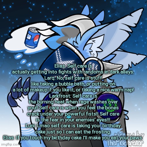(I did change last word) | Elias: Self care is actually getting into fights with randoms in dark alleys.
Larq: No, self care is stuff like taking a bubble bath, or putting on a lot of makeup if you like it, or taking a nice warm nap!
Larkfrost: Self care is the burning heat when rage washes over you!! Self care is when you feel the bones crack under your powerful fists!! Self care is the fear in your enemies’ eyes!!!
Luni: Lmao self care is taking your birthday cake just so I can eat the frosting.
Elias: If you touch my birthday cake I’ll make you eat your paws. | image tagged in elias the protogen | made w/ Imgflip meme maker