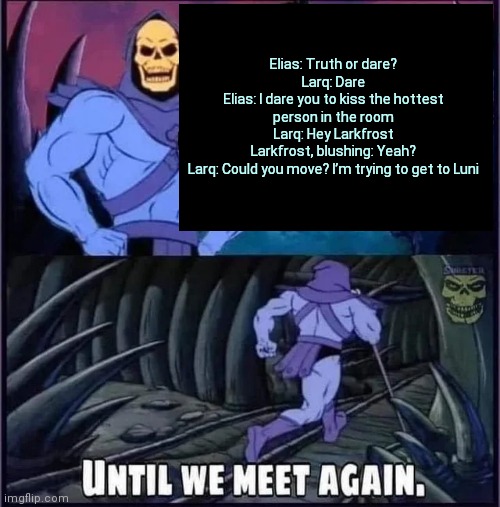 Until we meet again | Elias: Truth or dare?
Larq: Dare
Elias: I dare you to kiss the hottest person in the room
Larq: Hey Larkfrost
Larkfrost, blushing: Yeah?
Larq: Could you move? I’m trying to get to Luni | image tagged in until we meet again | made w/ Imgflip meme maker