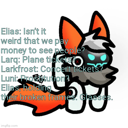 Protogen Among Us | Elias: Isn’t it weird that we pay money to see people?
Larq: Plane tickets?
Larkfrost: Concert tickets?
Luni: Prostitution?
Elias, holding their broken frames: Glasses. | image tagged in protogen among us | made w/ Imgflip meme maker