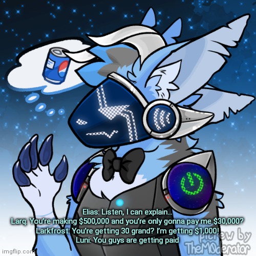 Elias the protogen | Elias: Listen, I can explain...
Larq: You’re making $500,000 and you’re only gonna pay me $30,000?
Larkfrost: You’re getting 30 grand? I’m getting $1,000!
Luni: You guys are getting paid | image tagged in elias the protogen | made w/ Imgflip meme maker